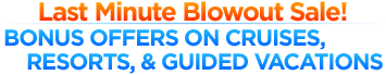 Last Minute Blowout Sale! Bonus Offers of Cruises, Resorts, & Guided Vacations Last Minute Blowout Sale! Bonus Offers of Cruises, Resorts, & Guided Vacations